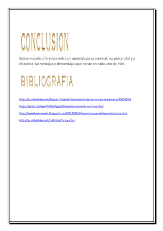 Existe notoria diferencia entre un aprendizaje presencial, no presencial y a
distancia; las ventajas y desventajas que existe en cada uno de ellos.
http://es.slideshare.net/Raquel_Delgado/importancia-de-las-tics-en-la-educacin-29358504
https://prezi.com/gmfh43bofypq/diferencias-entre-las-tic-y-las-ntic/
http://wwwkevinrevelo.blogspot.com/2012/02/diferencias-que-existen-entre-tic-y.html
http://es.slideshare.net/LuBrizzio/tics-y-ntics
 