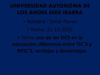 UNIVERSIDAD AUTONOMA DE
LOS ANDES SEDE IBARRA
• Nombre : Omar Flores
• Fecha: 21-11-2015
• Tema :uso de las TICS en la
educación; diferencia entre TIC´S y
NTIC´S, ventajas y desventajas
 
