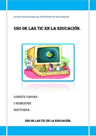 Escuela Normal Superior Del Distrito De Barranquilla
Uso de las TIC en la educación.
Londys Tapias
I semestre
Nocturna
Uso de las TIC en la educación.
 