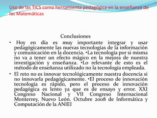 Uso de las TICS como herramienta pedagógica en la enseñanza de
las Matemáticas



                       Conclusiones
• Hoy en día es muy importante integrar y usar
  pedagógicamente las nuevas tecnologías de la información
  y comunicación en la docencia. •La tecnología por si misma
  no va a tener un efecto mágico en la mejora de nuestra
  investigación y enseñanza. •Lo relevante de esto es el
  método de enseñanza utilizado no la tecnología empleada.
• El reto no es innovar tecnológicamente nuestra docencia si
  no innovarla pedagógicamente. •El proceso de innovación
  tecnología es rápido, pero el proceso de innovación
  pedagógica es lento ya que es de ensayo y error. XXI
  Congreso Nacional y VII Congreso Internacional
  Monterrey, Nuevo León. Octubre 2008 de Informática y
  Computación de la ANIEI
 