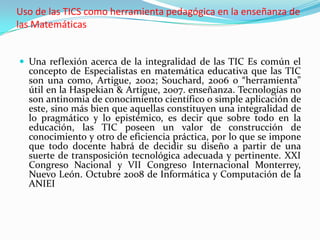 Uso de las TICS como herramienta pedagógica en la enseñanza de
las Matemáticas


 Una reflexión acerca de la integralidad de las TIC Es común el
  concepto de Especialistas en matemática educativa que las TIC
  son una como, Artigue, 2002; Souchard, 2006 o “herramienta”
  útil en la Haspekian & Artigue, 2007. enseñanza. Tecnologías no
  son antinomia de conocimiento científico o simple aplicación de
  este, sino más bien que aquellas constituyen una integralidad de
  lo pragmático y lo epistémico, es decir que sobre todo en la
  educación, las TIC poseen un valor de construcción de
  conocimiento y otro de eficiencia práctica, por lo que se impone
  que todo docente habrá de decidir su diseño a partir de una
  suerte de transposición tecnológica adecuada y pertinente. XXI
  Congreso Nacional y VII Congreso Internacional Monterrey,
  Nuevo León. Octubre 2008 de Informática y Computación de la
  ANIEI
 