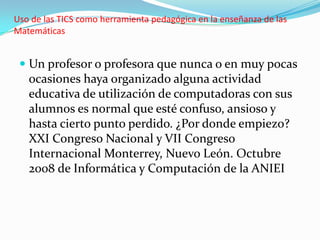 Uso de las TICS como herramienta pedagógica en la enseñanza de las
Matemáticas


  Un profesor o profesora que nunca o en muy pocas
   ocasiones haya organizado alguna actividad
   educativa de utilización de computadoras con sus
   alumnos es normal que esté confuso, ansioso y
   hasta cierto punto perdido. ¿Por donde empiezo?
   XXI Congreso Nacional y VII Congreso
   Internacional Monterrey, Nuevo León. Octubre
   2008 de Informática y Computación de la ANIEI
 