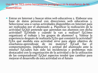 Uso de las TICS como herramienta pedagógica en la enseñanza de las
Matemáticas


 Entrar en Internet y buscar sitios web educativos 2. Elaborar una
  base de datos personal con direcciones web educativas 3.
  Seleccionar una o varias actividades disponibles en Internet para
  ser realizadas por el alumnado 4. Planificar la realización de la
  actividad  ¿Qué pretende que aprendan sus alumnos con dicha
  actividad?   ¿Dónde y cuándo la van a realizar?           ¿Cómo
  organizará el trabajo y los grupos de alumnos? 5. Valorar la
  experiencia después de realizarla  qué consistió la actividad?
                                      ¿En
  ¿En qué medida esta actividad sirve para algún objetivo de
  enseñanza-aprendizaje de mi materia?              ¿Cuál fue el
  comportamiento, implicación y actitud del alumnado ante la
  misma?    ¿Cuáles han sido las incidencias o problemas más
  destacados con la organización de la actividad y de la utilización
  de las computadoras?    ¿Qué aspectos tendré que cambiar para
  mejorar el desarrollo de esta actividad en el futuro
 