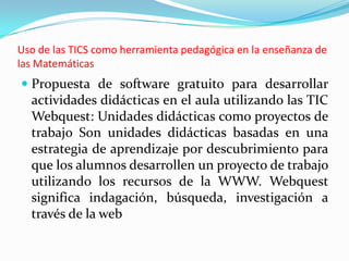Uso de las TICS como herramienta pedagógica en la enseñanza de
las Matemáticas
 Propuesta de software gratuito para desarrollar
  actividades didácticas en el aula utilizando las TIC
  Webquest: Unidades didácticas como proyectos de
  trabajo Son unidades didácticas basadas en una
  estrategia de aprendizaje por descubrimiento para
  que los alumnos desarrollen un proyecto de trabajo
  utilizando los recursos de la WWW. Webquest
  significa indagación, búsqueda, investigación a
  través de la web
 