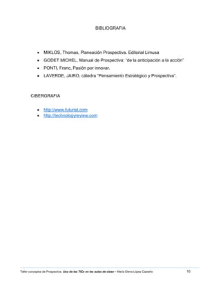 10Taller conceptos de Prospectiva. Uso de las TICs en las aulas de clase – María Elena López Castaño
BIBLIOGRAFIA
MIKLOS, Thomas, Planeación Prospectiva. Editorial Limusa
GODET MICHEL, Manual de Prospectiva: “de la anticipación a la acción”
PONTI, Franc, Pasión por innovar.
LAVERDE, JAIRO, cátedra “Pensamiento Estratégico y Prospectiva”.
CIBERGRAFIA
http://www.futurist.com
http://technologyreview.com
 