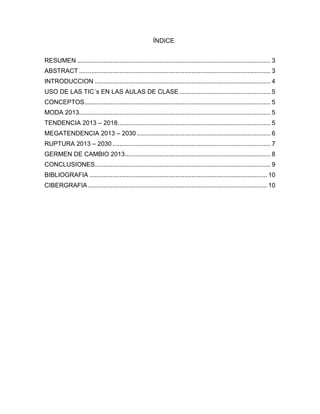 ÍNDICE
RESUMEN .............................................................................................................. 3
ABSTRACT ............................................................................................................. 3
INTRODUCCION .................................................................................................... 4
USO DE LAS TIC´s EN LAS AULAS DE CLASE.................................................... 5
CONCEPTOS.......................................................................................................... 5
MODA 2013............................................................................................................. 5
TENDENCIA 2013 – 2018....................................................................................... 5
MEGATENDENCIA 2013 – 2030 ............................................................................ 6
RUPTURA 2013 – 2030 .......................................................................................... 7
GERMEN DE CAMBIO 2013................................................................................... 8
CONCLUSIONES.................................................................................................... 9
BIBLIOGRAFIA ..................................................................................................... 10
CIBERGRAFIA...................................................................................................... 10
 