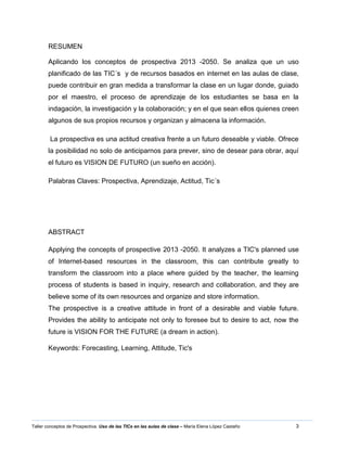 3Taller conceptos de Prospectiva. Uso de las TICs en las aulas de clase – María Elena López Castaño
RESUMEN
Aplicando los conceptos de prospectiva 2013 -2050. Se analiza que un uso
planificado de las TIC´s y de recursos basados en internet en las aulas de clase,
puede contribuir en gran medida a transformar la clase en un lugar donde, guiado
por el maestro, el proceso de aprendizaje de los estudiantes se basa en la
indagación, la investigación y la colaboración; y en el que sean ellos quienes creen
algunos de sus propios recursos y organizan y almacena la información.
La prospectiva es una actitud creativa frente a un futuro deseable y viable. Ofrece
la posibilidad no solo de anticiparnos para prever, sino de desear para obrar, aquí
el futuro es VISION DE FUTURO (un sueño en acción).
Palabras Claves: Prospectiva, Aprendizaje, Actitud, Tic´s
ABSTRACT
Applying the concepts of prospective 2013 -2050. It analyzes a TIC's planned use
of Internet-based resources in the classroom, this can contribute greatly to
transform the classroom into a place where guided by the teacher, the learning
process of students is based in inquiry, research and collaboration, and they are
believe some of its own resources and organize and store information.
The prospective is a creative attitude in front of a desirable and viable future.
Provides the ability to anticipate not only to foresee but to desire to act, now the
future is VISION FOR THE FUTURE (a dream in action).
Keywords: Forecasting, Learning, Attitude, Tic's
 