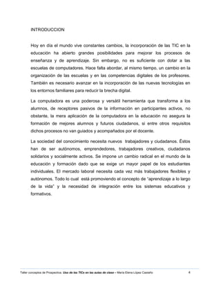 4Taller conceptos de Prospectiva. Uso de las TICs en las aulas de clase – María Elena López Castaño
INTRODUCCION
Hoy en día el mundo vive constantes cambios, la incorporación de las TIC en la
educación ha abierto grandes posibilidades para mejorar los procesos de
enseñanza y de aprendizaje. Sin embargo, no es suficiente con dotar a las
escuelas de computadores. Hace falta abordar, al mismo tiempo, un cambio en la
organización de las escuelas y en las competencias digitales de los profesores.
También es necesario avanzar en la incorporación de las nuevas tecnologías en
los entornos familiares para reducir la brecha digital.
La computadora es una poderosa y versátil herramienta que transforma a los
alumnos, de receptores pasivos de la información en participantes activos, no
obstante, la mera aplicación de la computadora en la educación no asegura la
formación de mejores alumnos y futuros ciudadanos, si entre otros requisitos
dichos procesos no van guiados y acompañados por el docente.
La sociedad del conocimiento necesita nuevos trabajadores y ciudadanos. Éstos
han de ser autónomos, emprendedores, trabajadores creativos, ciudadanos
solidarios y socialmente activos. Se impone un cambio radical en el mundo de la
educación y formación dado que se exige un mayor papel de los estudiantes
individuales. El mercado laboral necesita cada vez más trabajadores flexibles y
autónomos. Todo lo cual está promoviendo el concepto de “aprendizaje a lo largo
de la vida” y la necesidad de integración entre los sistemas educativos y
formativos.
 