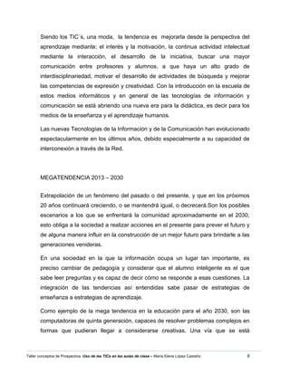 6Taller conceptos de Prospectiva. Uso de las TICs en las aulas de clase – María Elena López Castaño
Siendo los TIC´s, una moda, la tendencia es mejorarla desde la perspectiva del
aprendizaje mediante; el interés y la motivación, la continua actividad intelectual
mediante la interacción, el desarrollo de la iniciativa, buscar una mayor
comunicación entre profesores y alumnos, a que haya un alto grado de
interdisciplinariedad, motivar el desarrollo de actividades de búsqueda y mejorar
las competencias de expresión y creatividad. Con la introducción en la escuela de
estos medios informáticos y en general de las tecnologías de información y
comunicación se está abriendo una nueva era para la didáctica, es decir para los
medios de la enseñanza y el aprendizaje humanos.
Las nuevas Tecnologías de la Información y de la Comunicación han evolucionado
espectacularmente en los últimos años, debido especialmente a su capacidad de
interconexión a través de la Red.
MEGATENDENCIA 2013 – 2030
Extrapolación de un fenómeno del pasado o del presente, y que en los próximos
20 años continuará creciendo, o se mantendrá igual, o decrecerá.Son los posibles
escenarios a los que se enfrentará la comunidad aproximadamente en el 2030,
esto obliga a la sociedad a realizar acciones en el presente para prever el futuro y
de alguna manera influir en la construcción de un mejor futuro para brindarle a las
generaciones venideras.
En una sociedad en la que la información ocupa un lugar tan importante, es
preciso cambiar de pedagogía y considerar que el alumno inteligente es el que
sabe leer preguntas y es capaz de decir cómo se responde a esas cuestiones. La
integración de las tendencias así entendidas sabe pasar de estrategias de
enseñanza a estrategias de aprendizaje.
Como ejemplo de la mega tendencia en la educación para el año 2030, son las
computadoras de quinta generación, capaces de resolver problemas complejos en
formas que pudieran llegar a considerarse creativas. Una vía que se está
 
