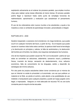 7Taller conceptos de Prospectiva. Uso de las TICs en las aulas de clase – María Elena López Castaño
explotando activamente es el ordenar de procesos paralelo, que emplea muchos
chips para realizar varias tareas diferentes al mismo tiempo. El proceso paralelo
podría llegar a reproducir hasta cierto punto de complejas funciones de
realimentación, aproximación y evaluación que caracterizan el pensamiento
humano.
El uso de los ordenadores abre nuevos mundos a los estudiantes y ayuda a los
maestros a crear un ambiente de aprendizaje innovador, personalizado e integral.
RUPTURA 2013 – 2030
Quiebre inesperado o sorpresivo de la tendencia o la mega tendencia, que puede
ocurrir en cualquier momento del futuro, a partir de hoy. Es el impacto que puede
causar en nuestras vidas todos estos cambios, la apertura total hacia la tecnología
y la disminución en principios y valores, la falta de sentimientos y la destrucción
del hombre por el hombre, los robots y las maquinas reemplazaran los humanos.
Uno de los impactos que pueden causar las TIC´s en la educación podría ser que
estas se conviertan en adicciones, aislamiento, cansancio visual y problemas
físicos, inversión de tiempo, sensación de desbordamiento, virus, esfuerzo
económico, falta de conocimiento de los lenguajes, estrés y desarrollo de
estrategias del mínimo esfuerzo.
Por otra parte los propios estudiantes deben tomar conciencia por sí mismos de
que en Internet no existe la privacidad o el anonimato: una vez que publican un
material en la Web, se pierde el control y está abierto a las posibilidades de uso
indebido o manipulación para cualquier propósito y puede ser luego juzgado como
ilegal, o inapropiado. Asegurar un nivel adecuado de recursos TIC es una lucha
constante para la mayoría de las escuelas.
 