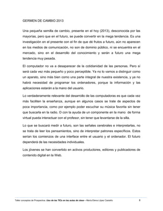 8Taller conceptos de Prospectiva. Uso de las TICs en las aulas de clase – María Elena López Castaño
GERMEN DE CAMBIO 2013
Una pequeña semilla de cambio, presente en el hoy (2013), desconocida por las
mayorías, pero que en el futuro, se puede convertir en la mega tendencia. Es una
investigación en el presente con el fin de que dé frutos a futuro, aún no aparecen
en los medios de comunicación, no son de dominio público, ni se encuentra en el
mercado, sino en el desarrollo del conocimiento y serán a futuro una mega
tendencia muy pesada.
El computador no va a desaparecer de la cotidianidad de las personas. Pero sí
será cada vez más pequeño y poco perceptible. Ya no lo vamos a distinguir como
un aparato, sino más bien como una parte integral de nuestra existencia, y ya no
habrá necesidad de programar los ordenadores, porque la información y las
aplicaciones estarán a la mano del usuario.
Lo verdaderamente relevante del desarrollo de las computadoras es que cada vez
más faciliten la enseñanza, aunque en algunos casos se trate de aspectos de
poca importancia, como por ejemplo poder escuchar su música favorita sin tener
que buscarla en la radio. O con la ayuda de un componente en la mano de forma
virtual pueda interactuar con el profesor, sin tener que levantarse de la silla.
Lo que se buscará medir a futuro, son las señales cerebrales e interpretarlas, no
se trata de leer los pensamientos, sino de interpretar patrones específicos. Estos
serían los comienzos de una interface entre el usuario y el ordenador. El futuro
dependerá de las necesidades individuales.
Los jóvenes se han convertido en activos productores, editores y publicadores de
contenido digital en la Web.
 
