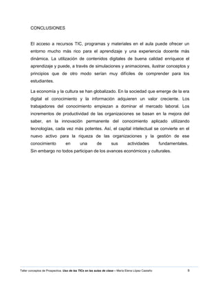 9Taller conceptos de Prospectiva. Uso de las TICs en las aulas de clase – María Elena López Castaño
CONCLUSIONES
El acceso a recursos TIC, programas y materiales en el aula puede ofrecer un
entorno mucho más rico para el aprendizaje y una experiencia docente más
dinámica. La utilización de contenidos digitales de buena calidad enriquece el
aprendizaje y puede, a través de simulaciones y animaciones, ilustrar conceptos y
principios que de otro modo serían muy difíciles de comprender para los
estudiantes.
La economía y la cultura se han globalizado. En la sociedad que emerge de la era
digital el conocimiento y la información adquieren un valor creciente. Los
trabajadores del conocimiento empiezan a dominar el mercado laboral. Los
incrementos de productividad de las organizaciones se basan en la mejora del
saber, en la innovación permanente del conocimiento aplicado utilizando
tecnologías, cada vez más potentes. Así, el capital intelectual se convierte en el
nuevo activo para la riqueza de las organizaciones y la gestión de ese
conocimiento en una de sus actividades fundamentales.
Sin embargo no todos participan de los avances económicos y culturales.
 