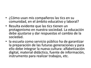 • ¿Cómo usan mis compañeros las tics en su
comunidad, en el ámbito educativo y laboral?
• Resulta evidente que las tics tienen un
protagonismo en nuestra sociedad. La educación
debe ajustarse y dar respuestas el cambio de la
sociedad.
• la escuela como servicio público ha de garantizar
la preparación de las futuras generaciones y para
ello debe integrar la nueva cultura: alfabetización
digital, material didáctico, fuente de información,
instrumento para realizar trabajos, etc.
 