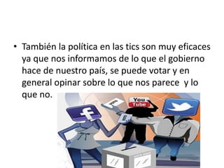 • También la política en las tics son muy eficaces
ya que nos informamos de lo que el gobierno
hace de nuestro país, se puede votar y en
general opinar sobre lo que nos parece y lo
que no.
 