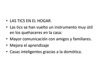 • LAS TICS EN EL HOGAR.
• Las tics se han vuelto un instrumento muy útil
en los quehaceres en la casa:
• Mayor comunicación con amigos y familiares.
• Mejora el aprendizaje
• Casas inteligentes gracias a la domótica.
 