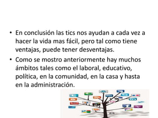 • En conclusión las tics nos ayudan a cada vez a
hacer la vida mas fácil, pero tal como tiene
ventajas, puede tener desventajas.
• Como se mostro anteriormente hay muchos
ámbitos tales como el laboral, educativo,
política, en la comunidad, en la casa y hasta
en la administración.
 