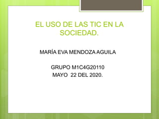 EL USO DE LAS TIC EN LA
SOCIEDAD.
MARÍA EVA MENDOZA AGUILA
GRUPO M1C4G20110
MAYO 22 DEL 2020.
 