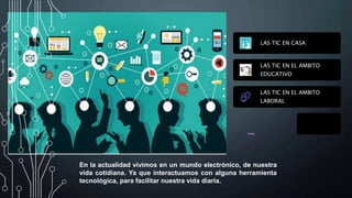 LAS TIC EN CASA
LAS TIC EN EL AMBITO
EDUCATIVO
LAS TIC EN EL AMBITO
LABORAL
En la actualidad vivimos en un mundo electrónico, de nuestra
vida cotidiana. Ya que interactuamos con alguna herramienta
tecnológica, para facilitar nuestra vida diaria.
 