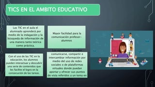 TICS EN EL AMBITO EDUCATIVO
Las TIC en el aula el
alumnado aprenderá por
medio de la indagación y la
búsqueda de información de
una manera tanto teórica
como práctica.
Mayor facilidad para la
comunicación profesor-
alumnos
Con el uso de las TIC en la
educación, los alumnos
pueden interactuar y descubrir
una serie de contenidos que
les facilite el logro en la
consecución de las tareas.
Los estudiantes pueden
comunicarse, compartir e
intercambiar información por
medio del uso de redes
sociales o de plataformas
virtuales donde puedan
aportar y ofrecer sus puntos
de vista referidos a un tema en
específico.
 