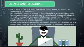 TICS EN EL AMBITO LABORAL
• Las TICS han sido de gran ayuda en el ámbito laboral, ya que ha facilitado las
actividades de los trabajadores.
• Ha reducido los tiempos de entrega, el tiempo laboral y ha impulsado la economía.
• Las nuevas tecnologías han transformado el mundo laboral, tanto para la búsqueda
de empleo, como para la contratación o la forma de trabajar. Las TIC se han
incorporado al mundo laboral y empresarial y en los próximos años se prevé que esta
tendencia aumente de manera importante.
• Internet se ha convertido en el medio más usado a la hora de buscar empleo con más
del 80% de los casos, los usuarios pueden inscribirse a estas ofertas, recibirlas por
correo electrónico, contactar con las empresas y enviar su currículum.
 
