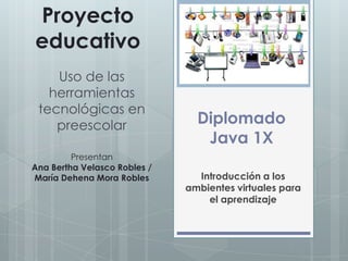 Diplomado
Java 1X
Introducción a los
ambientes virtuales para
el aprendizaje
Proyecto
educativo
Uso de las
herramientas
tecnológicas en
preescolar
Presentan
Ana Bertha Velasco Robles /
María Dehena Mora Robles
 