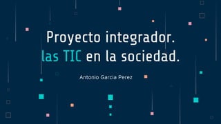Antonio Garcia Perez
Proyecto integrador.
las TIC en la sociedad.
 