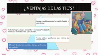 ¿ VENTAJAS DE LAS TIC’S?
Brindan posibilidades de formación flexible y
económica.

Posibilitan aprendizajes constantes y nutridos a través de la
interacción entre docentes y estudiantes.

Permite utilizar plataformas con mínimo de
conocimientos.

Ofrecen libertad en cuanto a tiempo y ritmo de
aprendizaje.

 