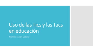 Uso de lasTics y lasTacs
en educación
Nombre: Anahí Galarza
 