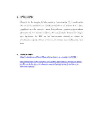 5. CONCLUSIONES
El uso de las Tecnologías de Información y Comunicación (TIC) en el ámbito
educativo se ha incrementado considerablemente en los últimos 10 ó 15 años,
especialmente en los países en vías de desarrollo que tardaron un poco más en
adentrarse en este novedoso terreno. Se han generado diversas estrategias
para introducir las TIC en las instituciones educativas: cursos de
actualización, capacitación de profesores, creación de aulas multimedia, entre
otros.
6. BIBLIOGRAFIA
http://es.slideshare.net/JavierAlbuja1/tics-y-ntics-en-la-educacion-55353405
https://ermelindaconcha.wordpress.com/2008/07/09/ventajas-y-desventajas-de-las-
tics-del-uso-de-las-tics-en-la-educacion-superior-la-importancia-de-las-tics-en-la-
educacion-superior/
 