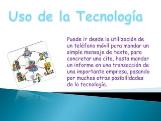 Puede ir desde la utilización de
un teléfono móvil para mandar un
simple mensaje de texto, para
concretar una cita, hasta mandar
un informe en una transacción de
una importante empresa, pasando
por muchos otras posibilidades
de la tecnología.
 