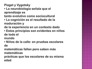 Piaget y Vygotsky
• La neurobiología señala que el
aprendizaje es
tanto evolutivo como sociocultural
• La cognición es el resultado de la
maduración y
de la experiencia en un contexto dado
• Estos principios son evidentes en niños
de todo el
mundo
• Niños de la calle: en pruebas escolares
de
matemáticas fallan pero saben más
matemáticas
prácticas que los escolares de su misma
edad
 