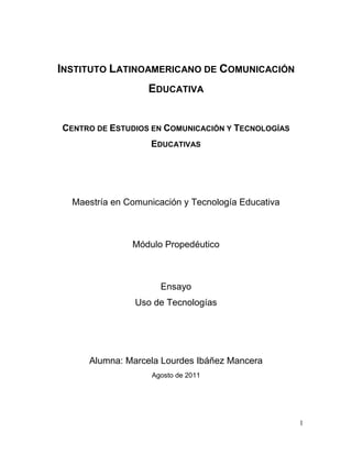 INSTITUTO LATINOAMERICANO DE COMUNICACIÓN
                   EDUCATIVA


CENTRO DE ESTUDIOS EN COMUNICACIÓN Y TECNOLOGÍAS
                   EDUCATIVAS




  Maestría en Comunicación y Tecnología Educativa



               Módulo Propedéutico



                      Ensayo
                Uso de Tecnologías




     Alumna: Marcela Lourdes Ibáñez Mancera
                    Agosto de 2011




                                                    1
 