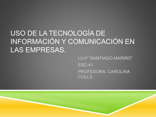 USO DE LA TECNOLOGÍA DE
INFORMACIÓN Y COMUNICACIÓN EN
LAS EMPRESAS.
I.U.P “SANTIAGO MARIÑO”
ESC:41
PROFESORA: CAROLINA
COLLS.
 