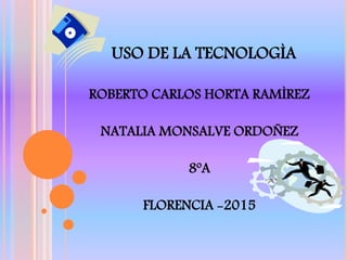 USO DE LA TECNOLOGÌA
ROBERTO CARLOS HORTA RAMÌREZ
NATALIA MONSALVE ORDOÑEZ
8ºA
FLORENCIA -2015
 
