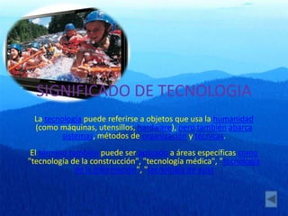 SIGNIFICADO DE TECNOLOGIA
La tecnología puede referirse a objetos que usa la humanidad
(como máquinas, utensillos, hardware), pero también abarca
sistemas, métodos de organización y técnicas.
El término también puede ser aplicado a áreas específicas como
"tecnología de la construcción", "tecnología médica", "tecnología
de la información", "tecnología de asist
 