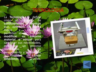 TECNOLOGIA
La Tecnología se define
como el conjunto de
conocimientos y técnicas
que, aplicados de forma
lógica y ordenada,
permiten al ser humano
modificar su entorno
material o virtual para
satisfacer sus necesidades,
esto es, un proceso
combinado de
pensamiento y acción con
la finalidad de crear
soluciones útiles.
 