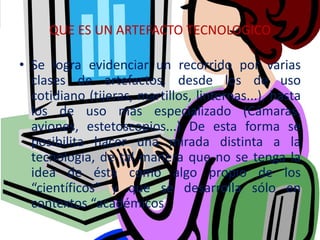 QUE ES UN ARTEFACTO TECNOLOGICO
• Se logra evidenciar un recorrido por varias
clases de artefactos, desde los de uso
cotidiano (tijeras, martillos, linternas...), hasta
los de uso más especializado (Cámaras,
aviones, estetoscopios...) De esta forma se
posibilita hacer una mirada distinta a la
tecnología, de tal manera que no se tenga la
idea de ésta como algo propio de los
“científicos” y que se desarrolla sólo en
contextos “académicos
 