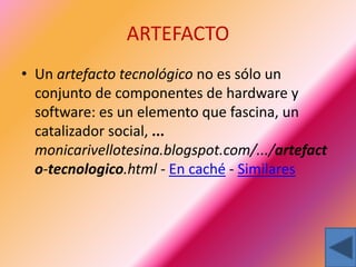 ARTEFACTO
• Un artefacto tecnológico no es sólo un
conjunto de componentes de hardware y
software: es un elemento que fascina, un
catalizador social, ...
monicarivellotesina.blogspot.com/.../artefact
o-tecnologico.html - En caché - Similares
 