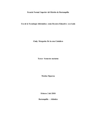 Escuela Normal Superior del Distrito de Barranquilla
Uso de la Tecnología Informática como Recurso Educativo en el aula
Cindy Margarita De la cruz Caballero
Tercer Semestre nocturno
Marlon Figueroa
Febrero 2 del 2018
Barranquilla – Atlántico
 