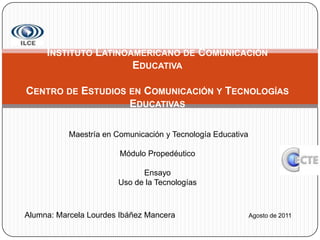  Instituto Latinoamericano de Comunicación Educativa Centro de Estudios en Comunicación y Tecnologías Educativas   Maestría en Comunicación y Tecnología Educativa Módulo Propedéutico EnsayoUso de la Tecnologías Alumna: Marcela Lourdes Ibáñez ManceraAgosto de 2011 