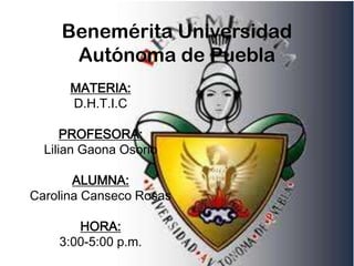 Benemérita Universidad
     Autónoma de Puebla
      MATERIA:
      D.H.T.I.C

      PROFESORA:
  Lilian Gaona Osorio

       ALUMNA:
Carolina Canseco Rosas

       HORA:
    3:00-5:00 p.m.
 