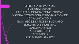 REPUBLICA DE PANAMÁ
ISAE UNIVERSIDAD
FACULTAD: CIENCIA TECNOLÓGICAS
MATERIA: TECNOLOGÍA E INFORMACIÓN DE
COMUNICACIÓN
TEMA: USO DE LA TICS EN EL CAMPO
EDUCATIVO E INDUSTRIAL
ELABORADO POR
ANEL QUINTERO
FACILITADOR
JOSE MANUEL ALVAREZ
 