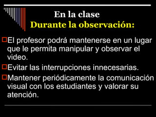 En la clase Durante la observación:  El profesor podrá mantenerse en un lugar que le permita manipular y observar el video. Evitar las interrupciones innecesarias.  Mantener periódicamente la comunicación visual con los estudiantes y valorar su atención. 