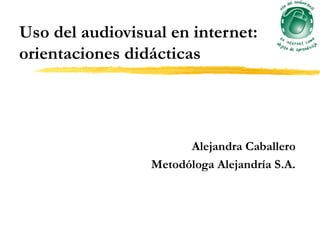 Uso del audiovisual en internet:
orientaciones didácticas




                       Alejandra Caballero
                 Metodóloga Alejandría S.A.
 
