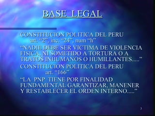 3 
BBAASSEE LLEEGGAALL 
CCOONNSSTTIITTUUCCIIOONN PPOOLLIITTIICCAA DDEELL PPEERRUU 
aarrtt.. ““22””,, iinncc.. ““2244””,, nnuumm ““hh”” 
““NNAADDIIEE DDEEBBEE SSEERR VVIICCTTIIMMAA DDEE VVIIOOLLEENNCCIIAA 
FFIISSIICCAA,, NNII SSOOMMEETTIIDDOO AA TTOORRTTUURRAA OO AA 
TTRRAATTOOSS IINNHHUUMMAANNOOSS OO HHUUMMIILLLLAANNTTEESS..........”” 
CCOONNSSTTIITTUUCCIIOONN PPOOLLIITTIICCAA DDEELL PPEERRUU 
aarrtt.. ““116666”” 
““LLAA PPNNPP TTIIEENNEE PPOORR FFIINNAALLIIDDAADD 
FFUUNNDDAAMMEENNTTAALL GGAARRAANNTTIIZZAARR,, MMAANNEENNEERR 
YY RREESSTTAABBLLEECCEERR EELL OORRDDEENN IINNTTEERRNNOO..........”” 
 