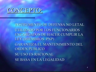 4 
CCOONNCCEEPPTTOO:: 
 IINNSSTTRRUUMMEENNTTOO DDEE DDEEFFEENNSSAA NNOO LLEETTAALL 
UUTTIILLIIZZAADDOO PPOORR LLOOSS FFUUNNCCIIOONNAARRIIOOSS 
EENNCCAARRGGAADDOOSS DDEE HHAACCEERR CCUUMMPPLLIIRR LLAA 
LLEEYY ((MMIIEEMMBBRROOSS PPNNPP)) 
GGAARRAANNTTIIZZAA EELL MMAANNTTEENNIIMMIIEENNTTOO DDEELL 
OORRDDEENN PPUUBBLLIICCOO 
SSUU UUSSOO EESS RRAACCIIOONNAALL 
SSEE BBAASSAA EENN LLAA LLEEGGAALLIIDDAADD 
 