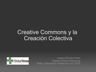 Creative Commons y la  Creación Colectiva Juliana Rincón Parra Global Voices Online.org Web y Educación Politécnico JIC 2010 