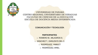 UNIVERSIDAD DE PANAMÁ
CENTRO REGIONAL UNIVERSITARIO DE VERAGUAS
FACULTAD DE CIENCIAS DE LA EDUCACIÓN
ESCUELA DE DOCENCIA MEDIA DIVERSIFICADA
PARTICIPANTES:
o ROMERO M., MILAGROS S.
o SÁNCHEZ T., DARLENYS DEL C.
o RODRÍGUEZ, YAMILET
o RODRÍGUEZ, ARIEL
COMUNICACIÓN Y TECNOLOGÍA
 