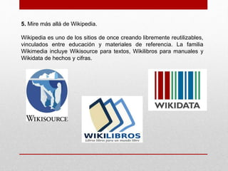 5. Mire más allá de Wikipedia. 
Wikipedia es uno de los sitios de once creando libremente reutilizables, 
vinculados entre educación y materiales de referencia. La familia 
Wikimedia incluye Wikisource para textos, Wikilibros para manuales y 
Wikidata de hechos y cifras. 
 