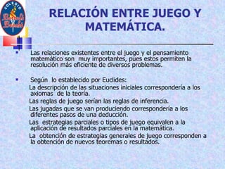 RELACIÓN ENTRE JUEGO Y MATEMÁTICA. Las relaciones existentes entre el juego y el pensamiento matemático son  muy importantes, pues estos permiten la resolución más eficiente de diversos problemas. Según  lo establecido por Euclides:  La descripción de las situaciones iniciales correspondería a los axiomas  de la teoría.  Las reglas de juego serían las reglas de inferencia. Las jugadas que se van produciendo correspondería a los diferentes pasos de una deducción. Las  estrategias parciales o tipos de juego equivalen a la aplicación de resultados parciales en la matemática. La  obtención de estrategias generales de juego corresponden a la obtención de nuevos teoremas o resultados. 